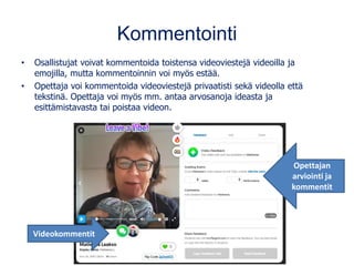 Kommentointi
• Osallistujat voivat kommentoida toistensa videoviestejä videoilla ja
emojilla, mutta kommentoinnin voi myös estää.
• Opettaja voi kommentoida videoviestejä privaatisti sekä videolla että
tekstinä. Opettaja voi myös mm. antaa arvosanoja ideasta ja
esittämistavasta tai poistaa videon.
Videokommentit
Opettajan
arviointi ja
kommentit
 