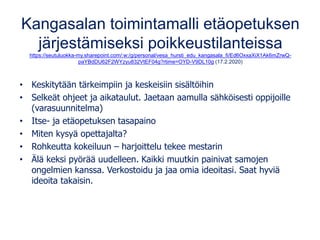Kangasalan toimintamalli etäopetuksen
järjestämiseksi poikkeustilanteissa
https://seutuluokka-my.sharepoint.com/:w:/g/personal/vesa_hursti_edu_kangasala_fi/Ed6OxxaXiX1Ak6mZrwQ-
paYBdDU62F2WYzyu832VtEF04g?rtime=OYD-V9DL10g (17.2.2020)
• Keskitytään tärkeimpiin ja keskeisiin sisältöihin
• Selkeät ohjeet ja aikataulut. Jaetaan aamulla sähköisesti oppijoille
(varasuunnitelma)
• Itse- ja etäopetuksen tasapaino
• Miten kysyä opettajalta?
• Rohkeutta kokeiluun – harjoittelu tekee mestarin
• Älä keksi pyörää uudelleen. Kaikki muutkin painivat samojen
ongelmien kanssa. Verkostoidu ja jaa omia ideoitasi. Saat hyviä
ideoita takaisin.
 