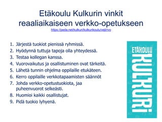 Etäkoulu Kulkurin vinkit
reaaliaikaiseen verkko-opetukseen
https://peda.net/kulkuri/kulkurikoulu/vejl/rvo
1. Järjestä tuokiot pienissä ryhmissä.
2. Hyödynnä tuttuja tapoja olla yhteydessä.
3. Testaa kollegan kanssa.
4. Vuorovaikutus ja osallistuminen ovat tärkeitä.
5. Lähetä tunnin ohjelma oppilaille etukäteen.
6. Kerro oppilaille verkkotapaamisten säännöt
7. Johda verkko-opetustuokiota, jaa
puheenvuorot selkeästi.
8. Huomioi kaikki osallistujat.
9. Pidä tuokio lyhyenä.
 