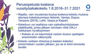 Perusopetusta koskeva
vuosityöaikakokeilu 1.8.2018–31.7.2021
• Rajattu, vain muutamaa koulua koskeva kokeilu mukana
olevissa kokeilukunnissa Helsinki, Vantaa, Espoo,
Tampere (2019), Lahti, Vaasa ja Kajaani
• Kokeiluun voi osallistua vain paikallisyhdistyksen
päätöksellä, jonka jälkeen tarvitaan vielä OAJ:n
hallituksen hyväksyminen
• Kokeilu ei voi käynnistyä vastoin koulun opettajien
enemmistön näkemystä
• Kokeilu voidaan irtisanoa jo kesken kokeilun
ensimmäisen vuoden jälkeen, jos se ei toimi toivotulla
tavalla
 