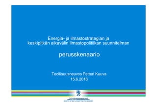 Energia- ja ilmastostrategian ja
keskipitkän aikavälin ilmastopolitiikan suunnitelman
perusskenaario
Teollisuusneuvos Petteri Kuuva
15.6.2016
 