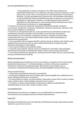 HALLINTOVIRANOMAISEN OHJE 2/2010

               - Tietosuojadirektiiviä ohjaava työryhmä on 20.6.2007 antanut täydennystä
               henkilötiedon käsitteeseen. Se on määritellyt sitä neljän elementin perusteella: 1) mikä
               tahansa tieto, 2) joka viittaa, 3) tunnistettuun tai tunnistamattomaan, 4) luonnolliseen
               henkilöön. Yleisenä johtopäätöksenä työryhmä toteaa, että lainsäätäjän tarkoituksena
               on ollut henkilötiedon käsitteen mahdollisimman laaja soveltaminen, soveltamisala ei
               kuitenkaan ole rajoittamaton. Käsitettä ei saa tulkita laajemmin kuin direktiiviä
               säädettäessä on ollut tarkoituksena, mutta toisaalta käsitteen määrittelemistä ei tulisi
               kohtuuttomasti rajoittaakaan. ks. www.tietosuoja.fi.
* henkilötietojen käsittelyllä keräämistä, tallentamista, järjestämistä, käyttöä, siirtämistä,
luovuttamista, säilyttämistä, muuttamista, yhdistämistä, suojaamista, poistamista, tuhoamista sekä
muita tietoihin kohdistuvia toimenpiteitä
* henkilörekisterillä käyttötarkoituksensa vuoksi yhteenkuuluvista merkinnöistä muodostuvaa
henkilötietoja sisältävää tietojoukkoa, jota käsitellään osin tai kokonaan automaattisen
tietojenkäsittelyn avulla taikka joka on järjestetty kortistoksi, luetteloksi tai muulla näihin
verrattavalla tavalla siten, että tiettyä henkilöä koskevat tiedot voidaan löytää helposti ja
kohtuuttomitta kustannuksitta
* rekisterinpitäjällä yhtä tai useampaa henkilöä, yhteisöä, laitosta tai säätiötä, jonka käyttöä varten
henkilörekisteri perustetaan ja jolla on oikeus määrätä henkilörekisterin käytöstä tai jonka
tehtäväksi rekisterinpito on lailla säädetty
* rekisteröidyllä henkilöä, jota henkilötieto koskee
* sivullisella muuta henkilöä, yhteisöä, laitosta tai säätiötä kuin rekisteröityä, rekisterinpitäjää,
henkilötietojen käsittelijää tai henkilötietoja kahden viimeksi mainitun lukuun käsittelevää
* suostumuksella kaikenlaista vapaaehtoista, yksilöityä ja tietoista tahdon ilmaisua, jolla rekisteröity
hyväksyy henkilötietojensa käsittelyn.

Käytön yleiset periaatteet

Rekisterinpitäjää koskee huolellisuusvelvoite (5 §), käsittelyn suunnitteluvelvoite (6 §) ja tietojen
käyttötarkoitussidonnaisuus (7 §). Rekisterinpitäjän on toimittava laillisesti ja noudatettava
huolellisuutta sekä hyvää tietojenkäsittelytapaa. Rekisteröidyn yksityiselämän suoja on
varmistettava. Henkilötietojen käsittelyyn tulee olla rekisterinpitäjän toimintaan liittyvä syy.

Tietoja saa käsitellä (8 §)
* rekisteröidyn yksiselitteisesti antamalla suostumuksella
* jos käsittelystä säädetään laissa tai jos käsittely johtuu rekisterinpitäjälle laissa säädetystä tai sen
nojalla määrätystä tehtävästä tai velvoitteesta;
* jos rekisteröidyllä on asiakas- tai palvelussuhteen, jäsenyyden tai muun niihin verrattavan suhteen
vuoksi asiallinen yhteys rekisterinpitäjän toimintaan (yhteysvaatimus)
* jos käsittely on tarpeen rekisterinpitäjän toimeksiannosta tapahtuvaa maksupalvelua,
tietojenkäsittelyä tai muita niihin verrattavia tehtäviä varten.

Luovuttaminen (8 §)

Henkilötietojen luovuttaminen voi tapahtua vain, jos henkilötiedon luovuttaminen kuuluu
tavanomaisena osana kysymyksessä olevan toiminnan harjoittamiseen.

Laatu (9 §)

Käsiteltävien henkilötietojen tulee olla määritellyn henkilötietojen käsittelyn tarkoituksen kannalta
tarpeellisia (tarpeellisuusvaatimus).
 