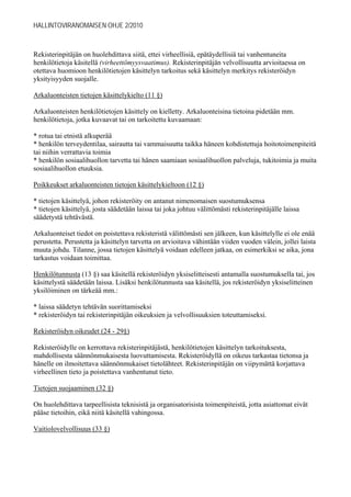 HALLINTOVIRANOMAISEN OHJE 2/2010



Rekisterinpitäjän on huolehdittava siitä, ettei virheellisiä, epätäydellisiä tai vanhentuneita
henkilötietoja käsitellä (virheettömyysvaatimus). Rekisterinpitäjän velvollisuutta arvioitaessa on
otettava huomioon henkilötietojen käsittelyn tarkoitus sekä käsittelyn merkitys rekisteröidyn
yksityisyyden suojalle.

Arkaluonteisten tietojen käsittelykielto (11 §)

Arkaluonteisten henkilötietojen käsittely on kielletty. Arkaluonteisina tietoina pidetään mm.
henkilötietoja, jotka kuvaavat tai on tarkoitettu kuvaamaan:

* rotua tai etnistä alkuperää
* henkilön terveydentilaa, sairautta tai vammaisuutta taikka häneen kohdistettuja hoitotoimenpiteitä
tai niihin verrattavia toimia
* henkilön sosiaalihuollon tarvetta tai hänen saamiaan sosiaalihuollon palveluja, tukitoimia ja muita
sosiaalihuollon etuuksia.

Poikkeukset arkaluonteisten tietojen käsittelykieltoon (12 §)

* tietojen käsittelyä, johon rekisteröity on antanut nimenomaisen suostumuksensa
* tietojen käsittelyä, josta säädetään laissa tai joka johtuu välittömästi rekisterinpitäjälle laissa
säädetystä tehtävästä.

Arkaluonteiset tiedot on poistettava rekisteristä välittömästi sen jälkeen, kun käsittelylle ei ole enää
perustetta. Perustetta ja käsittelyn tarvetta on arvioitava vähintään viiden vuoden välein, jollei laista
muuta johdu. Tilanne, jossa tietojen käsittelyä voidaan edelleen jatkaa, on esimerkiksi se aika, jona
tarkastus voidaan toimittaa.

Henkilötunnusta (13 §) saa käsitellä rekisteröidyn yksiselitteisesti antamalla suostumuksella tai, jos
käsittelystä säädetään laissa. Lisäksi henkilötunnusta saa käsitellä, jos rekisteröidyn yksiselitteinen
yksilöiminen on tärkeää mm.:

* laissa säädetyn tehtävän suorittamiseksi
* rekisteröidyn tai rekisterinpitäjän oikeuksien ja velvollisuuksien toteuttamiseksi.

Rekisteröidyn oikeudet (24 - 29§)

Rekisteröidylle on kerrottava rekisterinpitäjästä, henkilötietojen käsittelyn tarkoituksesta,
mahdollisesta säännönmukaisesta luovuttamisesta. Rekisteröidyllä on oikeus tarkastaa tietonsa ja
hänelle on ilmoitettava säännönmukaiset tietolähteet. Rekisterinpitäjän on viipymättä korjattava
virheellinen tieto ja poistettava vanhentunut tieto.

Tietojen suojaaminen (32 §)

On huolehdittava tarpeellisista teknisistä ja organisatorisista toimenpiteistä, jotta asiattomat eivät
pääse tietoihin, eikä niitä käsitellä vahingossa.

Vaitiolovelvollisuus (33 §)
 