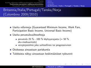 Tausta
Kuinka reformien työllisyysvaikutuksia ennustetaan?
Tutkimuksia perustulon työllisyysvaikutuksista
Perustulon työllisyysvaikutukset Suomessa
Saksa
Espanja
Australia
Iso-Britannia / Italia / Portugali / Tanska / Norja
Britannia/Italia/Portugali/Tanska/Norja
(Colombino 2009/2010)
Useita reformeja (Guaranteed Minimum Income, Work Fare,
Participation Basic Income, Universal Basic Income)
Useita perustulovaihtoehtoja
perustulo 25 % - 100 % köyhyysrajasta (= 50 %
ekv-mediaanitulo)
verojärjestelmä joko suhteellinen tai progressiivinen
Otoksessa ainoastaan pariskuntia
Tuloksista näkyy ainoastaan keskimääräiset työtunnit
Olli Kärkkäinen Perustulo ja työllisyys
 