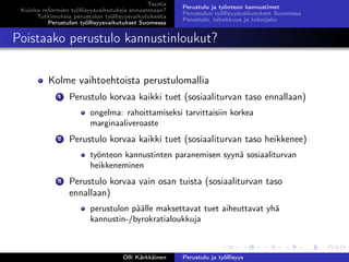 Tausta
Kuinka reformien työllisyysvaikutuksia ennustetaan?
Tutkimuksia perustulon työllisyysvaikutuksista
Perustulon työllisyysvaikutukset Suomessa
Perustulo ja työnteon kannustimet
Perustulon työllisyysvaikutukset Suomessa
Perustulo, tehokkuus ja tulonjako
Poistaako perustulo kannustinloukut?
Kolme vaihtoehtoista perustulomallia
1 Perustulo korvaa kaikki tuet (sosiaaliturvan taso ennallaan)
ongelma: rahoittamiseksi tarvittaisiin korkea
marginaaliveroaste
2 Perustulo korvaa kaikki tuet (sosiaaliturvan taso heikkenee)
työnteon kannustinten paranemisen syynä sosiaaliturvan
heikkeneminen
3 Perustulo korvaa vain osan tuista (sosiaaliturvan taso
ennallaan)
perustulon päälle maksettavat tuet aiheuttavat yhä
kannustin-/byrokratialoukkuja
Olli Kärkkäinen Perustulo ja työllisyys
 