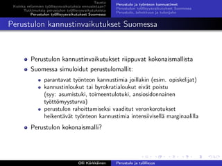 Tausta
Kuinka reformien työllisyysvaikutuksia ennustetaan?
Tutkimuksia perustulon työllisyysvaikutuksista
Perustulon työllisyysvaikutukset Suomessa
Perustulo ja työnteon kannustimet
Perustulon työllisyysvaikutukset Suomessa
Perustulo, tehokkuus ja tulonjako
Perustulon kannustinvaikutukset Suomessa
Perustulon kannustinvaikutukset riippuvat kokonaismallista
Suomessa simuloidut perustulomallit:
parantavat työnteon kannustimia joillakin (esim. opiskelijat)
kannustinloukut tai byrokratialoukut eivät poistu
(syy: asumistuki, toimeentulotuki, ansiosidonnainen
työttömyysturva)
perustulon rahoittamiseksi vaaditut veronkorotukset
heikentävät työnteon kannustimia intensiivisellä marginaalilla
Perustulon kokonaismalli?
Olli Kärkkäinen Perustulo ja työllisyys
 