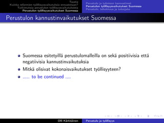 Tausta
Kuinka reformien työllisyysvaikutuksia ennustetaan?
Tutkimuksia perustulon työllisyysvaikutuksista
Perustulon työllisyysvaikutukset Suomessa
Perustulo ja työnteon kannustimet
Perustulon työllisyysvaikutukset Suomessa
Perustulo, tehokkuus ja tulonjako
Perustulon kannustinvaikutukset Suomessa
Suomessa esitetyillä perustulomalleilla on sekä positiivisia että
negatiivisia kannustinvaikutuksia
Mitkä olisivat kokonaisvaikutukset työllisyyteen?
..... to be continued ....
Olli Kärkkäinen Perustulo ja työllisyys
 