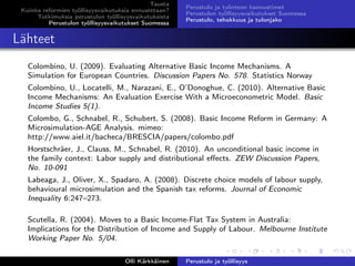 Tausta
Kuinka reformien työllisyysvaikutuksia ennustetaan?
Tutkimuksia perustulon työllisyysvaikutuksista
Perustulon työllisyysvaikutukset Suomessa
Perustulo ja työnteon kannustimet
Perustulon työllisyysvaikutukset Suomessa
Perustulo, tehokkuus ja tulonjako
Lähteet
Colombino, U. (2009). Evaluating Alternative Basic Income Mechanisms. A
Simulation for European Countries. Discussion Papers No. 578. Statistics Norway
Colombino, U., Locatelli, M., Narazani, E., O’Donoghue, C. (2010). Alternative Basic
Income Mechanisms: An Evaluation Exercise With a Microeconometric Model. Basic
Income Studies 5(1).
Colombo, G., Schnabel, R., Schubert, S. (2008). Basic Income Reform in Germany: A
Microsimulation-AGE Analysis. mimeo:
http://www.aiel.it/bacheca/BRESCIA/papers/colombo.pdf
Horstschräer, J., Clauss, M., Schnabel, R. (2010). An unconditional basic income in
the family context: Labor supply and distributional eﬀects. ZEW Discussion Papers,
No. 10-091
Labeaga, J., Oliver, X., Spadaro, A. (2008). Discrete choice models of labour supply,
behavioural microsimulation and the Spanish tax reforms. Journal of Economic
Inequality 6:247–273.
Scutella, R. (2004). Moves to a Basic Income-Flat Tax System in Australia:
Implications for the Distribution of Income and Supply of Labour. Melbourne Institute
Working Paper No. 5/04.
Olli Kärkkäinen Perustulo ja työllisyys
 