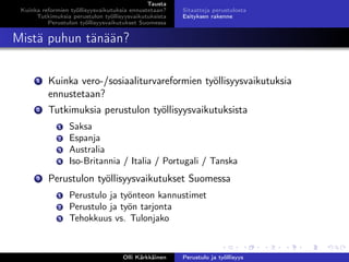 Tausta
Kuinka reformien työllisyysvaikutuksia ennustetaan?
Tutkimuksia perustulon työllisyysvaikutuksista
Perustulon työllisyysvaikutukset Suomessa
Sitaatteja perustulosta
Esityksen rakenne
Mistä puhun tänään?
1 Kuinka vero-/sosiaaliturvareformien työllisyysvaikutuksia
ennustetaan?
2 Tutkimuksia perustulon työllisyysvaikutuksista
1 Saksa
2 Espanja
3 Australia
4 Iso-Britannia / Italia / Portugali / Tanska
3 Perustulon työllisyysvaikutukset Suomessa
1 Perustulo ja työnteon kannustimet
2 Perustulo ja työn tarjonta
3 Tehokkuus vs. Tulonjako
Olli Kärkkäinen Perustulo ja työllisyys
 