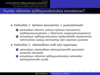 Tausta
Kuinka reformien työllisyysvaikutuksia ennustetaan?
Tutkimuksia perustulon työllisyysvaikutuksista
Perustulon työllisyysvaikutukset Suomessa
Kuinka reformien työllisyysvaikutuksia ennustetaan?
Vaihtoehto 1: työnteon kannustimet + joustoestimaatit
1 estimoidaan reformin vaikutus työnteon kannustimiin
(työllistymisveroasteisiin / efektiivisiin marginaaliveroasteisiin)
2 ennustetaan työllisyysvaikutuksia hyödyntämällä aikaisemmista
tutkimuksista saatuja estimaatteja työn tarjonnan joustosta
Vaihtoehto 2: rakenteellinen malli työn tarjonnasta
1 estimoidaan rakenteellisen työntarjontamallin parametrit
annetuilla oletuksilla
2 ennustetaan reformien työllisyysvaikutuksia estimoidun
työntarjontamallin avulla
Olli Kärkkäinen Perustulo ja työllisyys
 