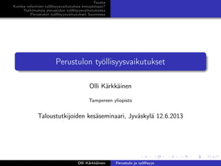 Tausta
Kuinka reformien työllisyysvaikutuksia ennustetaan?
Tutkimuksia perustulon työllisyysvaikutuksista
Perustulon työllisyysvaikutukset Suomessa
Perustulon työllisyysvaikutukset
Olli Kärkkäinen
Tampereen yliopisto
Taloustutkijoiden kesäseminaari, Jyväskylä 12.6.2013
Olli Kärkkäinen Perustulo ja työllisyys
 