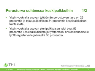 • Yksin vuokralla asuvan työttömän perusturvan taso on 26
prosenttia ja takuueläkeläisen 34 prosenttia keskipalkkaisen
tulotasosta.
• Yksin vuokralla asuvan pienipalkkaisen tulot ovat 53
prosenttia keskipalkkaisesta ja työttömäksi ansiosidonnaiselle
työttömyysturvalle jääneellä 30 prosenttia.
27.10.2016 Perusturvan riittävyys ja köyhyys/ P Moisio, I Ilmakunnas, S Mukkila, L Mäkinen, P Saikkonen 11
Perusturva suhteessa keskipalkkoihin 1/2
 
