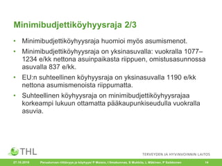 Minimibudjettiköyhyysraja 2/3
• Minimibudjettiköyhyysraja huomioi myös asumismenot.
• Minimibudjettiköyhyysraja on yksinasuvalla: vuokralla 1077–
1234 e/kk nettona asuinpaikasta riippuen, omistusasunnossa
asuvalla 837 e/kk.
• EU:n suhteellinen köyhyysraja on yksinasuvalla 1190 e/kk
nettona asumismenoista riippumatta.
• Suhteellinen köyhyysraja on minimibudjettiköyhyysrajaa
korkeampi lukuun ottamatta pääkaupunkiseudulla vuokralla
asuvia.
27.10.2016 Perusturvan riittävyys ja köyhyys/ P Moisio, I Ilmakunnas, S Mukkila, L Mäkinen, P Saikkonen 14
 