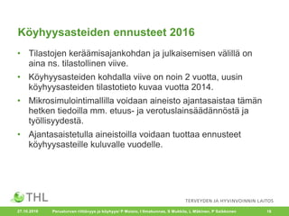Köyhyysasteiden ennusteet 2016
• Tilastojen keräämisajankohdan ja julkaisemisen välillä on
aina ns. tilastollinen viive.
• Köyhyysasteiden kohdalla viive on noin 2 vuotta, uusin
köyhyysasteiden tilastotieto kuvaa vuotta 2014.
• Mikrosimulointimallilla voidaan aineisto ajantasaistaa tämän
hetken tiedoilla mm. etuus- ja verotuslainsäädännöstä ja
työllisyydestä.
• Ajantasaistetulla aineistoilla voidaan tuottaa ennusteet
köyhyysasteille kuluvalle vuodelle.
27.10.2016 Perusturvan riittävyys ja köyhyys/ P Moisio, I Ilmakunnas, S Mukkila, L Mäkinen, P Saikkonen 16
 