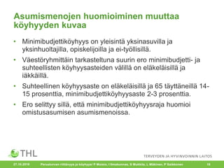 Asumismenojen huomioiminen muuttaa
köyhyyden kuvaa
• Minimibudjettiköyhyys on yleisintä yksinasuvilla ja
yksinhuoltajilla, opiskelijoilla ja ei-työllisillä.
• Väestöryhmittäin tarkasteltuna suurin ero minimibudjetti- ja
suhteellisten köyhyysasteiden välillä on eläkeläisillä ja
iäkkäillä.
• Suhteellinen köyhyysaste on eläkeläisillä ja 65 täyttäneillä 14-
15 prosenttia, minimibudjettiköyhyysaste 2-3 prosenttia.
• Ero selittyy sillä, että minimibudjettiköyhyysraja huomioi
omistusasumisen asumismenoissa.
27.10.2016 Perusturvan riittävyys ja köyhyys/ P Moisio, I Ilmakunnas, S Mukkila, L Mäkinen, P Saikkonen 18
 