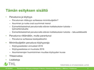 Tämän esityksen sisältö
• Perusturva ja köyhyys
– Perusturvan riittävyys suhteessa minimibudjettiin?
– Asuminen ja ruoka ovat suurimmat menot
– Esimerkkilaskelmat perusturvalla elävien kotitalouksien tuloista –
työmarkkinatuella
– Esimerkkilaskelmat perusturvalla elävien kotitalouksien tuloista – takuueläkkeellä
• Perusturva riittämätön, mutta parantunut
– Perusturva suhteessa keskipalkkoihin
• Minimibudjettiin perustuva köyhyysraja
– Köyhyysasteiden ennusteet 2016
– Köyhyysasteissa ei muutosta 2016
– Asumismenojen huomioiminen muuttaa köyhyyden kuvaa
• Yhteenvetoa
• Lisätietoja
27.10.2016 Perusturvan riittävyys ja köyhyys/ P Moisio, I Ilmakunnas, S Mukkila, L Mäkinen, P Saikkonen 2
 