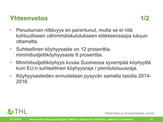 Yhteenvetoa 1/2
• Perusturvan riittävyys on parantunut, mutta se ei riitä
kohtuulliseen vähimmäiskulutukseen eläkkeensaajia lukuun
ottamatta.
• Suhteellinen köyhyysaste on 12 prosenttia,
minimibudjettiköyhyysaste 8 prosenttia.
• Minimibudjettiköyhyys kuvaa Suomessa syvempää köyhyyttä
kuin EU:n suhteellinen köyhyysraja / pienituloisuusraja.
• Köyhyysasteiden ennustetaan pysyvän samalla tasolla 2014-
2016.
27.10.2016 Perusturvan riittävyys ja köyhyys/ P Moisio, I Ilmakunnas, S Mukkila, L Mäkinen, P Saikkonen 21
 