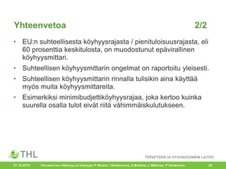 Yhteenvetoa 2/2
• EU:n suhteellisesta köyhyysrajasta / pienituloisuusrajasta, eli
60 prosenttia keskitulosta, on muodostunut epävirallinen
köyhyysmittari.
• Suhteellisen köyhyysmittarin ongelmat on raportoitu yleisesti.
• Suhteellisen köyhyysmittarin rinnalla tulisikin aina käyttää
myös muita köyhyysmittareita.
• Esimerkiksi minimibudjettiköyhyysrajaa, joka kertoo kuinka
suurella osalla tulot eivät riitä vähimmäiskulutukseen.
27.10.2016 Perusturvan riittävyys ja köyhyys/ P Moisio, I Ilmakunnas, S Mukkila, L Mäkinen, P Saikkonen 22
 