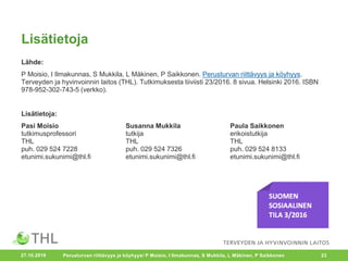 Lisätietoja
Lähde:
P Moisio, I Ilmakunnas, S Mukkila, L Mäkinen, P Saikkonen. Perusturvan riittävyys ja köyhyys.
Terveyden ja hyvinvoinnin laitos (THL). Tutkimuksesta tiiviisti 23/2016. 8 sivua. Helsinki 2016. ISBN
978-952-302-743-5 (verkko).
Lisätietoja:
Pasi Moisio Susanna Mukkila Paula Saikkonen
tutkimusprofessori tutkija erikoistutkija
THL THL THL
puh. 029 524 7228 puh. 029 524 7326 puh. 029 524 8133
etunimi.sukunimi@thl.fi etunimi.sukunimi@thl.fi etunimi.sukunimi@thl.fi
Perusturvan riittävyys ja köyhyys/ P Moisio, I Ilmakunnas, S Mukkila, L Mäkinen, P Saikkonen 2327.10.2016
 
