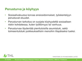 Perusturva ja köyhyys
• Sosiaalivakuutus korvaa ansiosidonnaiset, työskentelyyn
perustuvat etuudet.
• Perusturvan tarkoitus on suojata köyhyydeltä sosiaalisen
riskin kohdatessa, kuten työttömyys tai vanhuus.
• Perusturvaa täydentää pienituloisilla asumistuki, sekä
toimeentulotuki poikkeuksellisiin menoihin tilapäiseksi tueksi.
Perusturvan riittävyys ja köyhyys/ P Moisio, I Ilmakunnas, S Mukkila, L Mäkinen, P Saikkonen 327.10.2016
 