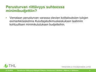 Perusturvan riittävyys suhteessa
minimibudjettiin?
• Verrataan perusturvan varassa olevien kotitalouksien tulojen
esimerkkilaskelmia Kuluttajatutkimuskeskuksen laatimiin
kohtuullisen minimikulutuksen budjetteihin.
Perusturvan riittävyys ja köyhyys/ P Moisio, I Ilmakunnas, S Mukkila, L Mäkinen, P Saikkonen 427.10.2016
 