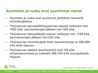 Asuminen ja ruoka ovat suurimmat menot
• Asuminen ja ruoka ovat suurimmat yksittäiset menoerät
minimibudjetissa.
• Yksinasuvan perustyöttömyysturvaa saavan nettotulot noin
1000 e/kk, asumismenojen jälkeen noin 500 e/kk.
• Yksinasuvan takuueläkettä saavan nettotulot noin 1160 e/kk,
asumismenojen jälkeen noin 630 e/kk.
• Yksinasuvan minimibudjetti ilman asumismenoja on 600-669
e/kk iästä riippuen.
• Yksinasuvan oletetut asumismenot ovat 156 e/kk
omistusasunnossa ja vuokralla 388–540 e/kk asuinpaikasta
riippuen.
Perusturvan riittävyys ja köyhyys/ P Moisio, I Ilmakunnas, S Mukkila, L Mäkinen, P Saikkonen 527.10.2016
 
