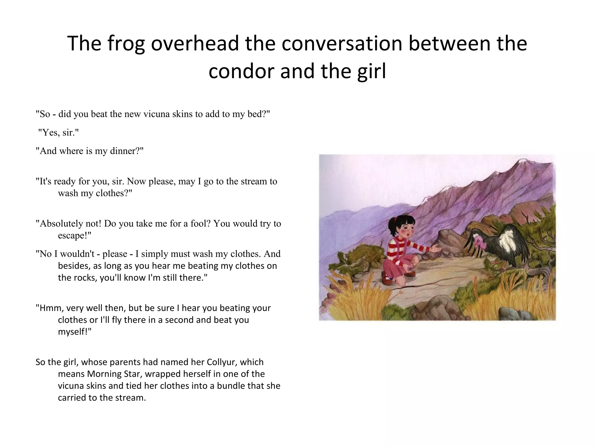 The frog overhead the conversation between the
                      condor and the girl
"So - did you beat the new vicuna skins to add to my bed?"
"Yes, sir."
"And where is my dinner?"


"It's ready for you, sir. Now please, may I go to the stream to
       wash my clothes?"


"Absolutely not! Do you take me for a fool? You would try to
    escape!"
"No I wouldn't - please - I simply must wash my clothes. And
     besides, as long as you hear me beating my clothes on
     the rocks, you'll know I'm still there."


"Hmm, very well then, but be sure I hear you beating your
    clothes or I'll fly there in a second and beat you
    myself!"


So the girl, whose parents had named her Collyur, which
     means Morning Star, wrapped herself in one of the
     vicuna skins and tied her clothes into a bundle that she
     carried to the stream.
 