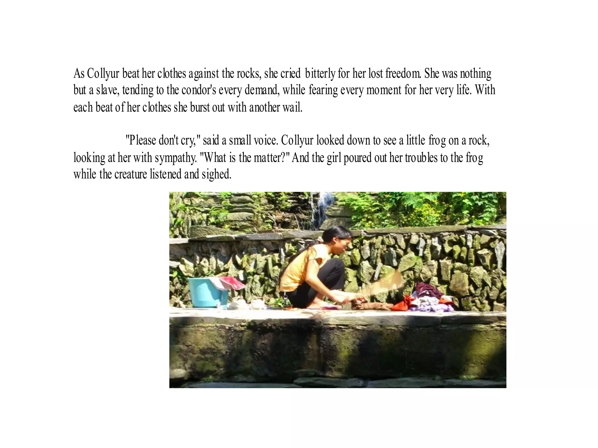 As Collyur beat her clothes against the rocks, she cried bitterly for her lost freedom. She was nothing
but a slave, tending to the condor's every demand, while fearing every moment for her very life. With
each beat of her clothes she burst out with another wail.

             "Please don't cry," said a small voice. Collyur looked down to see a little frog on a rock,
looking at her with sympathy. "What is the matter?" And the girl poured out her troubles to the frog
while the creature listened and sighed.
 