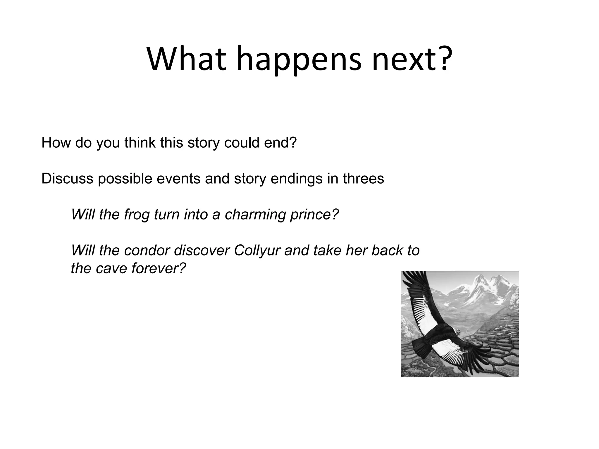What happens next?

How do you think this story could end?

Discuss possible events and story endings in threes

    Will the frog turn into a charming prince?

    Will the condor discover Collyur and take her back to
    the cave forever?
 