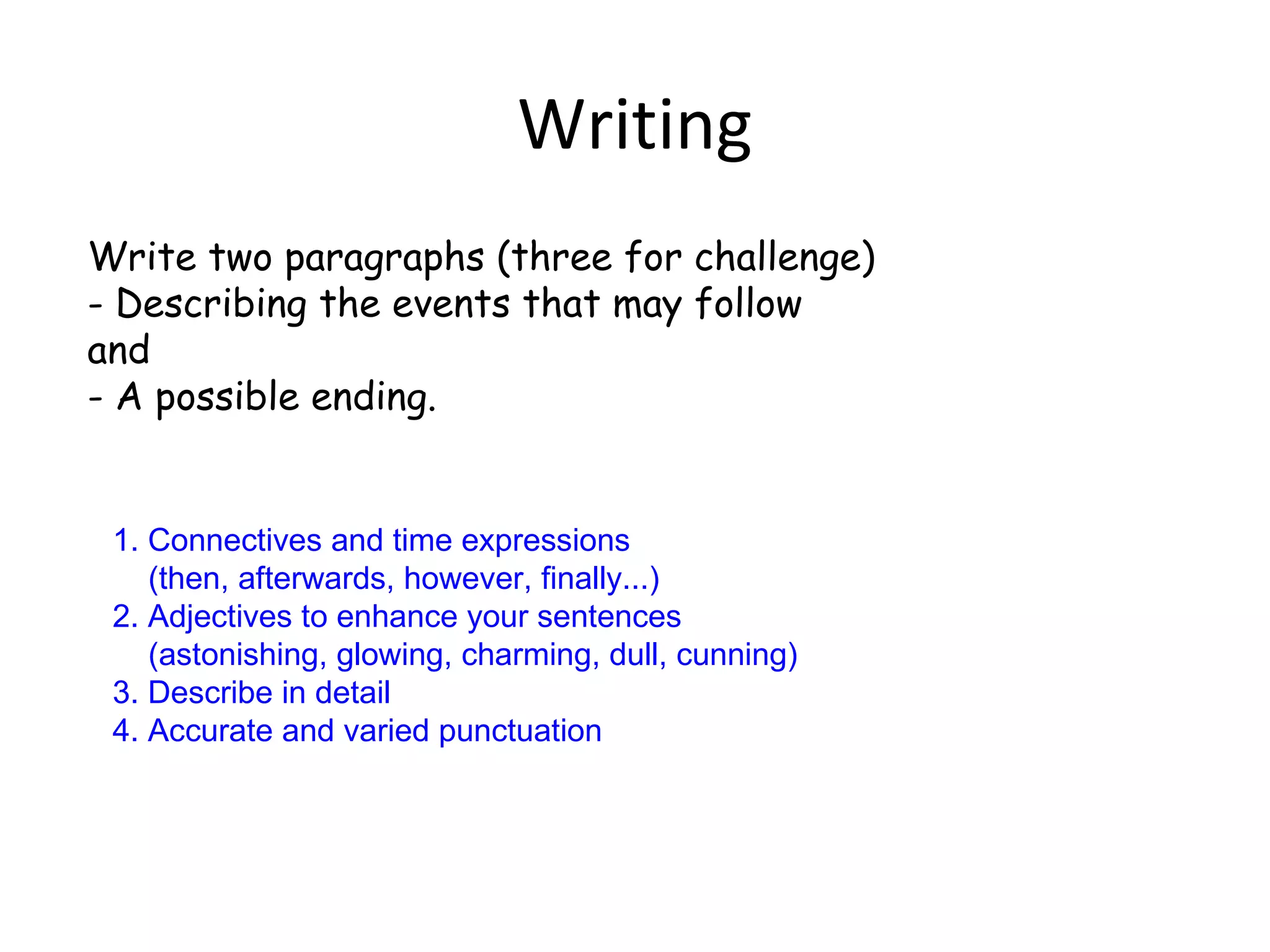 Writing
Write two paragraphs (three for challenge)
- Describing the events that may follow
and
- A possible ending.


 1. Connectives and time expressions
    (then, afterwards, however, finally...)
 2. Adjectives to enhance your sentences
    (astonishing, glowing, charming, dull, cunning)
 3. Describe in detail
 4. Accurate and varied punctuation
 