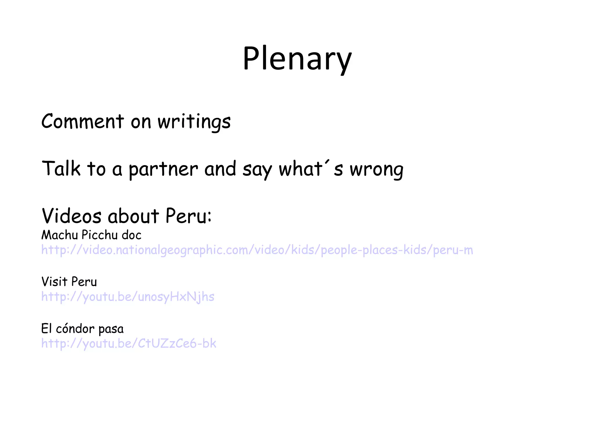 Plenary
Comment on writings

Talk to a partner and say what´s wrong

Videos about Peru:
Machu Picchu doc
http://video.nationalgeographic.com/video/kids/people-places-kids/peru-machupicchu-kids/

Visit Peru
http://youtu.be/unosyHxNjhs

El cóndor pasa
http://youtu.be/CtUZzCe6-bk
 
