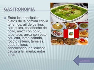 GASTRONOMÍA
 Entre los principales
platos de la comida criolla
tenemos: ají de gallina,
carapulca, escabeche de
pollo, arroz con pollo,
tacu-tacu, arroz con pato,
cau cau, lomo saltado,
rocoto relleno, tamales,
papa rellena,
sancochado, anticuchos,
causa a la limeña, entre
otros.
contenido
 