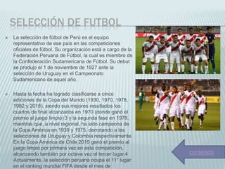SELECCIÓN DE FUTBOL
 La selección de fútbol de Perú es el equipo
representativo de ese país en las competiciones
oficiales de fútbol. Su organización está a cargo de la
Federación Peruana de Fútbol, la cual es miembro de
la Confederación Sudamericana de Fútbol. Su debut
se produjo el 1 de noviembre de 1927 ante la
selección de Uruguay en el Campeonato
Sudamericano de aquel año.
 Hasta la fecha ha logrado clasificarse a cinco
ediciones de la Copa del Mundo (1930, 1970, 1978,
1982 y 2018), siendo sus mejores resultados los
cuartos de final alcanzados en 1970 (donde ganó el
premio al juego limpio) 3​ y la segunda fase en 1978,
mientras que, a nivel regional, ha sido campeona de
la Copa América en 1939 y 1975, derrotando a las
selecciones de Uruguay y Colombia respectivamente.
En la Copa América de Chile 2015 ganó el premio al
juego limpio por primera vez en esta competición,
alcanzando también por octava vez el tercer lugar.4​
Actualmente, la selección peruana ocupa el 11° lugar
en el ranking mundial FIFA desde el mes de
contenido
 
