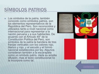 SÍMBOLOS PATRIOS
 Los símbolos de la patria, también
conocido como símbolos patrios, son
los elementos representativos de la
República del Perú. Son reconocidos y
utilizados tanto a nivel nacional como
internacional para representar a la
nación peruana y a sus habitantes. De
acuerdo con el Artículo 49° de la
Constitución Política del Perú, son
símbolos de la patria la bandera de tres
franjas verticales con los colores rojo,
blanco y rojo, y el escudo y el himno
nacional establecidos por ley. Algunos
consideran también a la escarapela
como un símbolo patrio, dada su amplia
difusión, mas el texto constitucional no
la incorpora como tal.
contenido
 