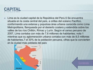 CAPITAL
 Lima es la ciudad capital de la República del Perú.5​ Se encuentra
situada en la costa central del país, a orillas del océano Pacífico,
conformando una extensa y populosa área urbana conocida como Lima
Metropolitana, flanqueada por el desierto costero y extendida sobre los
valles de los ríos Chillón, Rímac y Lurín. Según el censo peruano de
2007, Lima contaba con más de 7,6 millones de habitantes; nota 1​
mientras que su aglomeración urbana contaba con más de 8,5 millones
de habitantes,7​ el 30% de la población peruana, cifras que la convierten
en la ciudad más poblada del país
Contenido
 