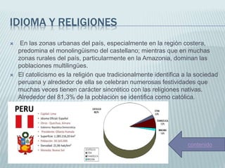 IDIOMA Y RELIGIONES
 En las zonas urbanas del país, especialmente en la región costera,
predomina el monolingüismo del castellano; mientras que en muchas
zonas rurales del país, particularmente en la Amazonia, dominan las
poblaciones multilingües.
 El catolicismo es la religión que tradicionalmente identifica a la sociedad
peruana y alrededor de ella se celebran numerosas festividades que
muchas veces tienen carácter sincrético con las religiones nativas.
Alrededor del 81,3% de la población se identifica como católica.
contenido
 