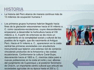 HISTORIA
 La historia del Perú abarca de manera continua más de
13 milenios de ocupación humana.1​
 Los primeros grupos humanos habrían llegado hacia
fines de la glaciación wisconsiense hacia el XI milenio a.
C. como cazadores-recolectores, cuyos descendientes
empezaron a desarrollar la horticultura hacia el VIII
milenio a. C. A partir de entonces se dio inicio un
escalamiento en la complejidad social y cultural de los
pueblos de la región, que dio nacimiento al Antiguo
Perú. Hacia el IV milenio a. C., aparecieron en la costa
central las primeras sociedades con arquitectura
monumental que tejieron una extensa red de comercio
vinculando productos de la Amazonía y las costas
ecuatorianas. Conformaron la cultura Caral-Supe,
desvanecida hacia el 1800 a. C. mientras daba paso a
nuevas poblaciones en la costa al norte y sur, albores
del surgimiento de Cupisnique y al posterior fenómeno
de Chavín, un importante centro cultural que articuló las
sociedades agrícolas de su época hasta el 200 a. C.
contenido
 