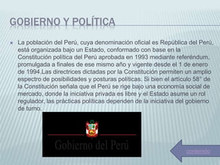 GOBIERNO Y POLÍTICA
 La población del Perú, cuya denominación oficial es República del Perú,
está organizada bajo un Estado, conformado con base en la
Constitución política del Perú aprobada en 1993 mediante referéndum,
promulgada a finales de ese mismo año y vigente desde el 1 de enero
de 1994.Las directrices dictadas por la Constitución permiten un amplio
espectro de posibilidades y posturas políticas. Si bien el artículo 58° de
la Constitución señala que el Perú se rige bajo una economía social de
mercado, donde la iniciativa privada es libre y el Estado asume un rol
regulador, las prácticas políticas dependen de la iniciativa del gobierno
de turno.
contenido
 