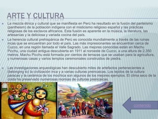 ARTE Y CULTURA
 La mezcla étnica y cultural que se manifiesta en Perú ha resultado en la fusión del panteísmo
(pantheism) de la población indígena con el misticismo religioso español y las prácticas
religiosas de los esclavos africanos. Esta fusión es aparente en la música, la literatura, las
artesanías y la deliciosa y variada cocina del país.
 La herencia cultural prehispánica de Perú es conocida mundialmente a través de las ruinas
incas que se encuentran por todo el país. Las más impresionantes se encuentran cerca de
Cuzco, en una región llamada el Valle Sagrado. Las mejores conocidas están en Machu
Picchu, una ciudad antigua descubierta en 1911 al noroeste de Cuzco, a una altura de 2.350
metros. Machu Picchu está formada por cientos de terrazas que se usaban para la agricultura,
y numerosas casas y varios templos ceremoniales construidos de piedra.
 Las investigaciones arqueológicas han descubierto miles de artefactos pertenecientes a
(belonging to) la civilización inca y a varias culturas preincaicas. Los tejidos de la cultura
paracas y la cerámica de los mochica son algunos de los mejores ejemplos. El clima seco de la
costa ha preservado numerosas momias de culturas preincaicas.
contenido
 
