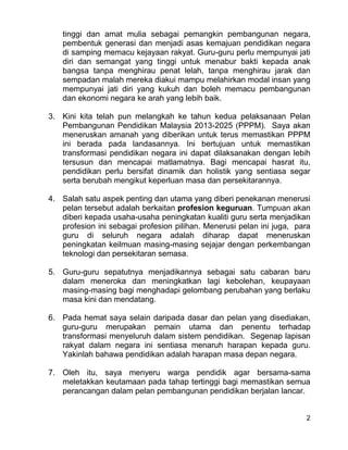 2
tinggi dan amat mulia sebagai pemangkin pembangunan negara,
pembentuk generasi dan menjadi asas kemajuan pendidikan negara
di samping memacu kejayaan rakyat. Guru-guru perlu mempunyai jati
diri dan semangat yang tinggi untuk menabur bakti kepada anak
bangsa tanpa menghirau penat lelah, tanpa menghirau jarak dan
sempadan malah mereka diakui mampu melahirkan modal insan yang
mempunyai jati diri yang kukuh dan boleh memacu pembangunan
dan ekonomi negara ke arah yang lebih baik.
3. Kini kita telah pun melangkah ke tahun kedua pelaksanaan Pelan
Pembangunan Pendidikan Malaysia 2013-2025 (PPPM). Saya akan
meneruskan amanah yang diberikan untuk terus memastikan PPPM
ini berada pada landasannya. Ini bertujuan untuk memastikan
transformasi pendidikan negara ini dapat dilaksanakan dengan lebih
tersusun dan mencapai matlamatnya. Bagi mencapai hasrat itu,
pendidikan perlu bersifat dinamik dan holistik yang sentiasa segar
serta berubah mengikut keperluan masa dan persekitarannya.
4. Salah satu aspek penting dan utama yang diberi penekanan menerusi
pelan tersebut adalah berkaitan profesion keguruan. Tumpuan akan
diberi kepada usaha-usaha peningkatan kualiti guru serta menjadikan
profesion ini sebagai profesion pilihan. Menerusi pelan ini juga, para
guru di seluruh negara adalah diharap dapat meneruskan
peningkatan keilmuan masing-masing sejajar dengan perkembangan
teknologi dan persekitaran semasa.
5. Guru-guru sepatutnya menjadikannya sebagai satu cabaran baru
dalam meneroka dan meningkatkan lagi kebolehan, keupayaan
masing-masing bagi menghadapi gelombang perubahan yang berlaku
masa kini dan mendatang.
6. Pada hemat saya selain daripada dasar dan pelan yang disediakan,
guru-guru merupakan pemain utama dan penentu terhadap
transformasi menyeluruh dalam sistem pendidikan. Segenap lapisan
rakyat dalam negara ini sentiasa menaruh harapan kepada guru.
Yakinlah bahawa pendidikan adalah harapan masa depan negara.
7. Oleh itu, saya menyeru warga pendidik agar bersama-sama
meletakkan keutamaan pada tahap tertinggi bagi memastikan semua
perancangan dalam pelan pembangunan pendidikan berjalan lancar.
 