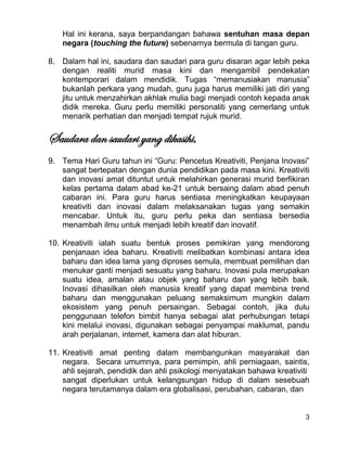 3
Hal ini kerana, saya berpandangan bahawa sentuhan masa depan
negara (touching the future) sebenarnya bermula di tangan guru.
8. Dalam hal ini, saudara dan saudari para guru disaran agar lebih peka
dengan realiti murid masa kini dan mengambil pendekatan
kontemporari dalam mendidik. Tugas “memanusiakan manusia”
bukanlah perkara yang mudah, guru juga harus memiliki jati diri yang
jitu untuk menzahirkan akhlak mulia bagi menjadi contoh kepada anak
didik mereka. Guru perlu memiliki personaliti yang cemerlang untuk
menarik perhatian dan menjadi tempat rujuk murid.
Saudara dan saudari yang dikasihi,
9. Tema Hari Guru tahun ini “Guru: Pencetus Kreativiti, Penjana Inovasi”
sangat bertepatan dengan dunia pendidikan pada masa kini. Kreativiti
dan inovasi amat dituntut untuk melahirkan generasi murid berfikiran
kelas pertama dalam abad ke-21 untuk bersaing dalam abad penuh
cabaran ini. Para guru harus sentiasa meningkatkan keupayaan
kreativiti dan inovasi dalam melaksanakan tugas yang semakin
mencabar. Untuk itu, guru perlu peka dan sentiasa bersedia
menambah ilmu untuk menjadi lebih kreatif dan inovatif.
10. Kreativiti ialah suatu bentuk proses pemikiran yang mendorong
penjanaan idea baharu. Kreativiti melibatkan kombinasi antara idea
baharu dan idea lama yang diproses semula, membuat pemilihan dan
menukar ganti menjadi sesuatu yang baharu. Inovasi pula merupakan
suatu idea, amalan atau objek yang baharu dan yang lebih baik.
Inovasi dihasilkan oleh manusia kreatif yang dapat membina trend
baharu dan menggunakan peluang semaksimum mungkin dalam
ekosistem yang penuh persaingan. Sebagai contoh, jika dulu
penggunaan telefon bimbit hanya sebagai alat perhubungan tetapi
kini melalui inovasi, digunakan sebagai penyampai maklumat, pandu
arah perjalanan, internet, kamera dan alat hiburan.
11. Kreativiti amat penting dalam membangunkan masyarakat dan
negara. Secara umumnya, para pemimpin, ahli perniagaan, saintis,
ahli sejarah, pendidik dan ahli psikologi menyatakan bahawa kreativiti
sangat diperlukan untuk kelangsungan hidup di dalam sesebuah
negara terutamanya dalam era globalisasi, perubahan, cabaran, dan
 