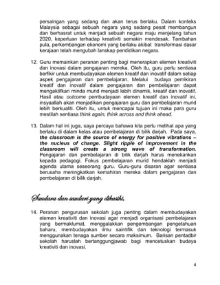 4
persaingan yang sedang dan akan terus berlaku. Dalam konteks
Malaysia sebagai sebuah negara yang sedang pesat membangun
dan berhasrat untuk menjadi sebuah negara maju menjelang tahun
2020, keperluan terhadap kreativiti semakin mendesak. Tambahan
pula, perkembangan ekonomi yang berlaku akibat transformasi dasar
kerajaan telah mengubah lanskap pendidikan negara.
12. Guru memainkan peranan penting bagi menerapkan elemen kreativiti
dan inovasi dalam pengajaran mereka. Oleh itu, guru perlu sentiasa
berfikir untuk membudayakan elemen kreatif dan inovatif dalam setiap
aspek pengajaran dan pembelajaran. Melalui budaya pemikiran
kreatif dan inovatif dalam pengajaran dan pembelajaran dapat
mengaktifkan minda murid menjadi lebih dinamik, kreatif dan inovatif.
Hasil atau outcome pembudayaan elemen kreatif dan inovatif ini,
insyaallah akan menjadikan pengajaran guru dan pembelajaran murid
lebih berkualiti. Oleh itu, untuk mencapai tujuan ini maka para guru
mestilah sentiasa think again, think across and think ahead.
13. Dalam hal ini juga, saya percaya bahawa kita perlu melihat apa yang
berlaku di dalam kelas atau pembelajaran di bilik darjah. Pada saya,
the classroom is the source of energy for positive vibrations –
the nucleus of change. Slight ripple of improvement in the
classroom will create a strong wave of transformation.
Pengajaran dan pembelajaran di bilik darjah harus menekankan
kepada pedagogi. Fokus pembelajaran murid hendaklah menjadi
agenda utama seseorang guru. Guru-guru disaran agar sentiasa
berusaha meningkatkan kemahiran mereka dalam pengajaran dan
pembelajaran di bilik darjah.
Saudara dan saudari yang dikasihi,
14. Peranan pengurusan sekolah juga penting dalam membudayakan
elemen kreativiti dan inovasi agar menjadi organisasi pembelajaran
yang bermaklumat, menggalakkan pengembangan pengetahuan
baharu, membudayakan ilmu saintifik dan teknologi termasuk
menggunakan tenaga sumber secara maksimum. Barisan pentadbir
sekolah haruslah bertanggungjawab bagi mencetuskan budaya
kreativiti dan inovasi.
 
