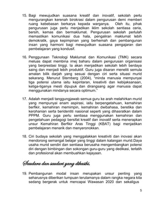5
15. Bagi mewujudkan suasana kreatif dan inovatif, sekolah perlu
mengurangkan kerenah birokrasi dalam pengurusan demi memberi
ruang kebebasan berkarya kepada warganya. Oleh itu, pihak
pengurusan juga perlu menjadikan iklim sekolah sentiasa ceria,
bersih, kemas dan bermaklumat. Pengurusan sekolah perlulah
memastikan komunikasi dua hala, pengaliran maklumat lebih
demokratik, gaya kepimpinan yang berhemah dan pembangunan
insan yang harmoni bagi mewujudkan suasana pengajaran dan
pembelajaran yang kondusif.
16. Penggunaan Teknologi Maklumat dan Komunikasi (TMK) secara
meluas dapat membina imej baharu dalam pengurusan organisasi
yang berprestasi tinggi. Ia akan menjadikan sekolah lebih berdaya
saing dan menjadi lebih produktif. Guru juga disaran meneliti semula
amalan bilik darjah yang sesuai dengan ciri serta situasi murid
sekarang. Menurut Sternberg (2004), “minda manusia mempunyai
tiga potensi utama iaitu kepintaran, kreativiti dan kebijaksanaan,
ketiga-tiganya mesti dipupuk dan dirangsang agar manusia dapat
menggunakan mindanya secara optimum.”
17. Adalah menjadi tanggungjawab semua guru ke arah melahirkan murid
yang mempunyai enam aspirasi, iaitu berpengetahuan, kemahiran
berfikir, kemahiran memimpin, kemahiran dwibahasa, beretika dan
kerohanian serta beridentiti nasional seperti yang dihasratkan dalam
PPPM. Guru juga perlu sentiasa menggunakan kemahiran dan
pengetahuan pedagogi bersifat kreatif dan inovatif serta menerapkan
unsur Kemahiran Berfikir Aras Tinggi (KBAT) bagi menjadikan
pembelajaran menarik dan menyeronokkan.
18. Ciri budaya sekolah yang menggalakkan kreativiti dan inovasi akan
mendorong semangat belajar yang tinggi dalam kalangan murid.Daya
usaha murid sendiri dan sentiasa berusaha mengembangkan potensi
diri dengan bimbingan dan sokongan guru-guru yang dedikasi, terlatih
dan profesional akan membuahkan kejayaan.
Saudara dan saudari yang dikasihi,
19. Pembangunan modal insan merupakan unsur penting yang
seharusnya diberikan tumpuan terutamanya dalam rangka negara kita
sedang bergerak untuk mencapai Wawasan 2020 dan sekaligus
 