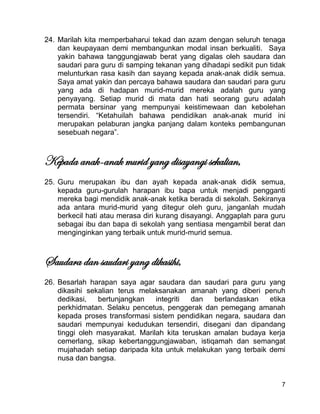 7
24. Marilah kita memperbaharui tekad dan azam dengan seluruh tenaga
dan keupayaan demi membangunkan modal insan berkualiti. Saya
yakin bahawa tanggungjawab berat yang digalas oleh saudara dan
saudari para guru di samping tekanan yang dihadapi sedikit pun tidak
melunturkan rasa kasih dan sayang kepada anak-anak didik semua.
Saya amat yakin dan percaya bahawa saudara dan saudari para guru
yang ada di hadapan murid-murid mereka adalah guru yang
penyayang. Setiap murid di mata dan hati seorang guru adalah
permata bersinar yang mempunyai keistimewaan dan kebolehan
tersendiri. “Ketahuilah bahawa pendidikan anak-anak murid ini
merupakan pelaburan jangka panjang dalam konteks pembangunan
sesebuah negara”.
Kepada anak-anak murid yang disayangi sekalian,
25. Guru merupakan ibu dan ayah kepada anak-anak didik semua,
kepada guru-gurulah harapan ibu bapa untuk menjadi pengganti
mereka bagi mendidik anak-anak ketika berada di sekolah. Sekiranya
ada antara murid-murid yang ditegur oleh guru, janganlah mudah
berkecil hati atau merasa diri kurang disayangi. Anggaplah para guru
sebagai ibu dan bapa di sekolah yang sentiasa mengambil berat dan
menginginkan yang terbaik untuk murid-murid semua.
Saudara dan saudari yang dikasihi,
26. Besarlah harapan saya agar saudara dan saudari para guru yang
dikasihi sekalian terus melaksanakan amanah yang diberi penuh
dedikasi, bertunjangkan integriti dan berlandaskan etika
perkhidmatan. Selaku pencetus, penggerak dan pemegang amanah
kepada proses transformasi sistem pendidikan negara, saudara dan
saudari mempunyai kedudukan tersendiri, disegani dan dipandang
tinggi oleh masyarakat. Marilah kita teruskan amalan budaya kerja
cemerlang, sikap kebertanggungjawaban, istiqamah dan semangat
mujahadah setiap daripada kita untuk melakukan yang terbaik demi
nusa dan bangsa.
 