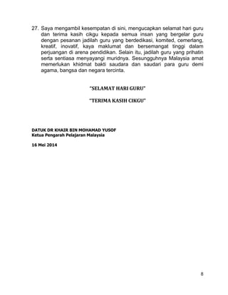 8
27. Saya mengambil kesempatan di sini, mengucapkan selamat hari guru
dan terima kasih cikgu kepada semua insan yang bergelar guru
dengan pesanan jadilah guru yang berdedikasi, komited, cemerlang,
kreatif, inovatif, kaya maklumat dan bersemangat tinggi dalam
perjuangan di arena pendidikan. Selain itu, jadilah guru yang prihatin
serta sentiasa menyayangi muridnya. Sesungguhnya Malaysia amat
memerlukan khidmat bakti saudara dan saudari para guru demi
agama, bangsa dan negara tercinta.
“SELAMAT HARI GURU”
“TERIMA KASIH CIKGU”
DATUK DR KHAIR BIN MOHAMAD YUSOF
Ketua Pengarah Pelajaran Malaysia
16 Mei 2014
 