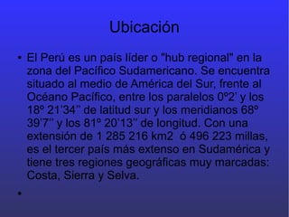 Ubicación
● El Perú es un país líder o "hub regional" en la
zona del Pacífico Sudamericano. Se encuentra
situado al medio de América del Sur, frente al
Océano Pacífico, entre los paralelos 0º2’ y los
18º 21’34’’ de latitud sur y los meridianos 68º
39’7’’ y los 81º 20’13’’ de longitud. Con una
extensión de 1 285 216 km2 ó 496 223 millas,
es el tercer país más extenso en Sudamérica y
tiene tres regiones geográficas muy marcadas:
Costa, Sierra y Selva.
●
 