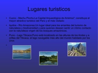 Lugares turisticos
● Cuzco - Machu Picchu:La Capital Arqueológica de América"; constituye el
mayor atractivo turístico del Perú y el más visitado
● Iquitos - Río Amazonas:Un lugar ideal para los amantes del turismo de
naturaleza y biodiversidad y para quienes desean sentir un íntimo contacto
con la naturaleza virgen de los bosques amazónicos.
● Puno - Lago Titicaca:Puno está localizado en las alturas de los Andes y a
orillas del Titicaca, el lago navegable más alto del mundo habitado por los
Uros
●
 
