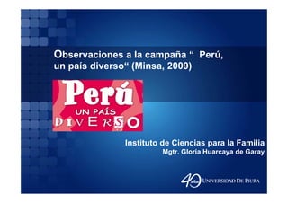 Observaciones a la campaña “ Perú
                             Perú,
un país diverso“ (Minsa, 2009)




               Instituto de Ciencias para la Familia
                        Mgtr. Gloria Huarcaya de Garay
 