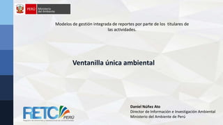Modelos de gestión integrada de reportes por parte de los titulares de
las actividades.
Daniel Núñez Ato
Director de Información e Investigación Ambiental
Ministerio del Ambiente de Perú
Ventanilla única ambiental
 