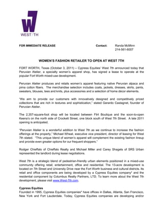 FOR IMMEDIATE RELEASE                                       Contact:        Randa McMinn
                                                                            214-561-6007


               WOMEN’S FASHION RETAILER TO OPEN AT WEST 7TH

FORT WORTH, Texas (October 3, 2011) – Cypress Equities’ West 7th announced today that
Peruvian Atelier, a specialty women’s apparel shop, has signed a lease to operate at the
popular Fort Worth mixed-use development.

Peruvian Atelier produces and retails women’s apparel featuring native Peruvian alpaca and
pima cotton fibers. The merchandise selection includes coats, jackets, dresses, skirts, pants,
sweaters, blouses, tees and knits, plus accessories and a selection of home décor elements.

“We aim to provide our customers with innovatively designed and competitively priced
collections that are rich in textures and sophistication,” stated Gerardo Castagnet, founder of
Peruvian Atelier.

The 2,357-square-foot shop will be located between Flirt Boutique and the soon-to-open
Keena’s on the north side of Crockett Street, one block south of West 7th Street. A late 2011
opening is anticipated.

“Peruvian Atelier is a wonderful addition to West 7th as we continue to increase the fashion
offerings at the property,” Michael Wheat, executive vice president, director of leasing for West
7th stated. “This unique blend of women’s apparel will complement the existing fashion lineup
and provide even greater options for our frequent shoppers.”

Rodger Chieffalo of Chieffalo Realty and Michael Miller and Carey Shagets of SRS Urban
represented the landlord during lease negotiations.

West 7th is a strategic blend of pedestrian-friendly urban elements positioned in a mixed-use
community offering retail, entertainment, office and residential. The 13-acre development is
located on 7th Street and University Drive near the Fort Worth business and cultural districts. Its
retail and office components are being developed by a Cypress Equities company* and the
residential component by Columbus Realty Partners, LTD. To learn more about the West 7th
development, please visit www.West-7th.com.

Cypress Equities
Founded in 1995, Cypress Equities companies* have offices in Dallas, Atlanta, San Francisco,
New York and Fort Lauderdale. Today, Cypress Equities companies are developing and/or
 
